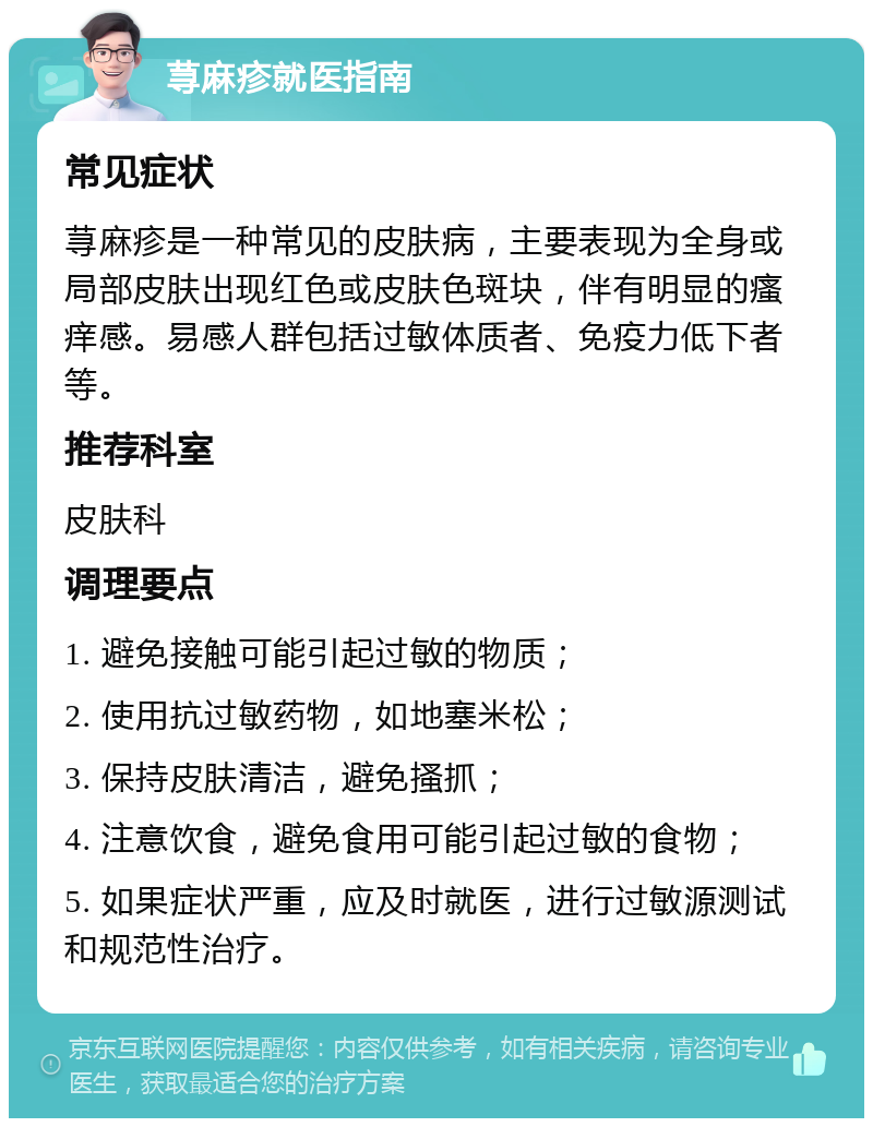 荨麻疹就医指南 常见症状 荨麻疹是一种常见的皮肤病，主要表现为全身或局部皮肤出现红色或皮肤色斑块，伴有明显的瘙痒感。易感人群包括过敏体质者、免疫力低下者等。 推荐科室 皮肤科 调理要点 1. 避免接触可能引起过敏的物质； 2. 使用抗过敏药物，如地塞米松； 3. 保持皮肤清洁，避免搔抓； 4. 注意饮食，避免食用可能引起过敏的食物； 5. 如果症状严重，应及时就医，进行过敏源测试和规范性治疗。