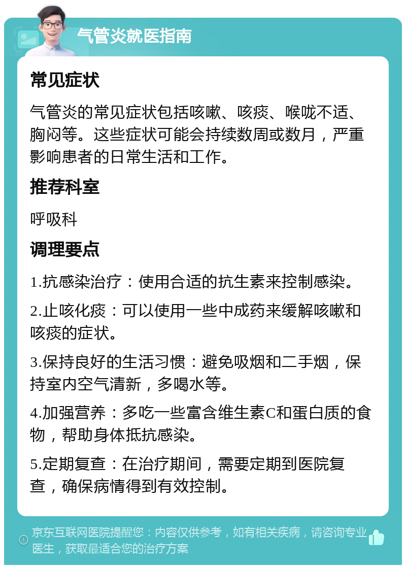 气管炎就医指南 常见症状 气管炎的常见症状包括咳嗽、咳痰、喉咙不适、胸闷等。这些症状可能会持续数周或数月，严重影响患者的日常生活和工作。 推荐科室 呼吸科 调理要点 1.抗感染治疗：使用合适的抗生素来控制感染。 2.止咳化痰：可以使用一些中成药来缓解咳嗽和咳痰的症状。 3.保持良好的生活习惯：避免吸烟和二手烟，保持室内空气清新，多喝水等。 4.加强营养：多吃一些富含维生素C和蛋白质的食物，帮助身体抵抗感染。 5.定期复查：在治疗期间，需要定期到医院复查，确保病情得到有效控制。