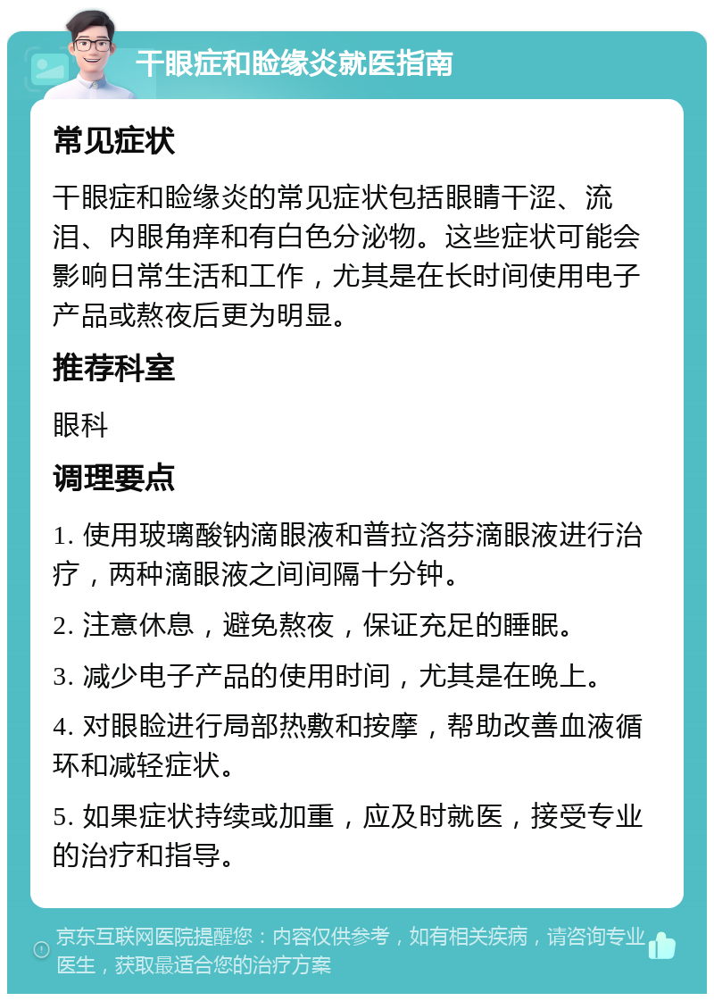 干眼症和睑缘炎就医指南 常见症状 干眼症和睑缘炎的常见症状包括眼睛干涩、流泪、内眼角痒和有白色分泌物。这些症状可能会影响日常生活和工作，尤其是在长时间使用电子产品或熬夜后更为明显。 推荐科室 眼科 调理要点 1. 使用玻璃酸钠滴眼液和普拉洛芬滴眼液进行治疗，两种滴眼液之间间隔十分钟。 2. 注意休息，避免熬夜，保证充足的睡眠。 3. 减少电子产品的使用时间，尤其是在晚上。 4. 对眼睑进行局部热敷和按摩，帮助改善血液循环和减轻症状。 5. 如果症状持续或加重，应及时就医，接受专业的治疗和指导。