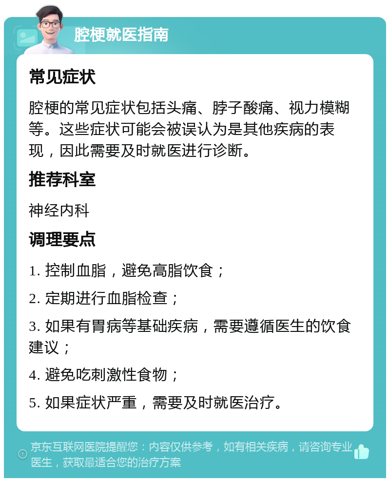 腔梗就医指南 常见症状 腔梗的常见症状包括头痛、脖子酸痛、视力模糊等。这些症状可能会被误认为是其他疾病的表现，因此需要及时就医进行诊断。 推荐科室 神经内科 调理要点 1. 控制血脂，避免高脂饮食； 2. 定期进行血脂检查； 3. 如果有胃病等基础疾病，需要遵循医生的饮食建议； 4. 避免吃刺激性食物； 5. 如果症状严重，需要及时就医治疗。