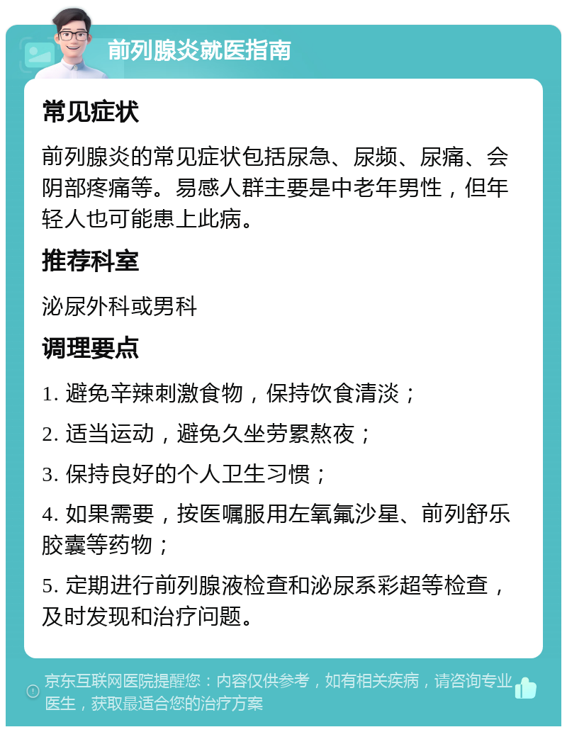 前列腺炎就医指南 常见症状 前列腺炎的常见症状包括尿急、尿频、尿痛、会阴部疼痛等。易感人群主要是中老年男性，但年轻人也可能患上此病。 推荐科室 泌尿外科或男科 调理要点 1. 避免辛辣刺激食物，保持饮食清淡； 2. 适当运动，避免久坐劳累熬夜； 3. 保持良好的个人卫生习惯； 4. 如果需要，按医嘱服用左氧氟沙星、前列舒乐胶囊等药物； 5. 定期进行前列腺液检查和泌尿系彩超等检查，及时发现和治疗问题。