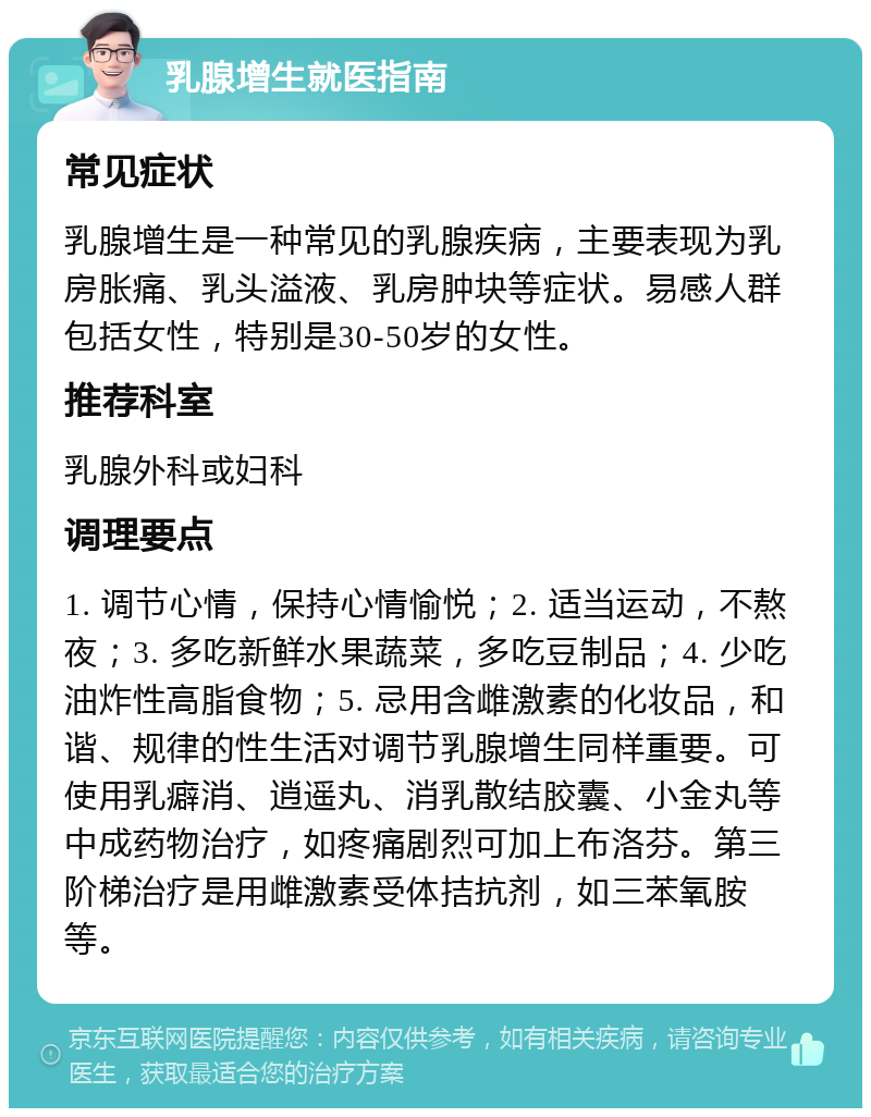 乳腺增生就医指南 常见症状 乳腺增生是一种常见的乳腺疾病，主要表现为乳房胀痛、乳头溢液、乳房肿块等症状。易感人群包括女性，特别是30-50岁的女性。 推荐科室 乳腺外科或妇科 调理要点 1. 调节心情，保持心情愉悦；2. 适当运动，不熬夜；3. 多吃新鲜水果蔬菜，多吃豆制品；4. 少吃油炸性高脂食物；5. 忌用含雌激素的化妆品，和谐、规律的性生活对调节乳腺增生同样重要。可使用乳癖消、逍遥丸、消乳散结胶囊、小金丸等中成药物治疗，如疼痛剧烈可加上布洛芬。第三阶梯治疗是用雌激素受体拮抗剂，如三苯氧胺等。