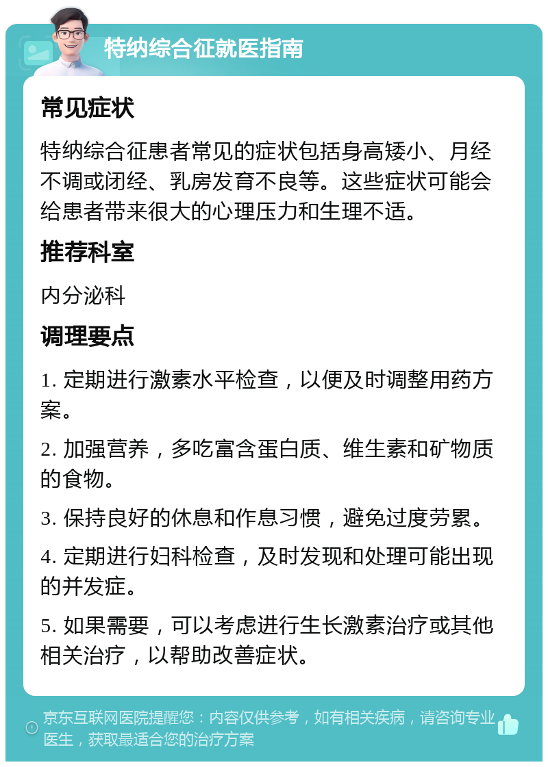 特纳综合征就医指南 常见症状 特纳综合征患者常见的症状包括身高矮小、月经不调或闭经、乳房发育不良等。这些症状可能会给患者带来很大的心理压力和生理不适。 推荐科室 内分泌科 调理要点 1. 定期进行激素水平检查，以便及时调整用药方案。 2. 加强营养，多吃富含蛋白质、维生素和矿物质的食物。 3. 保持良好的休息和作息习惯，避免过度劳累。 4. 定期进行妇科检查，及时发现和处理可能出现的并发症。 5. 如果需要，可以考虑进行生长激素治疗或其他相关治疗，以帮助改善症状。