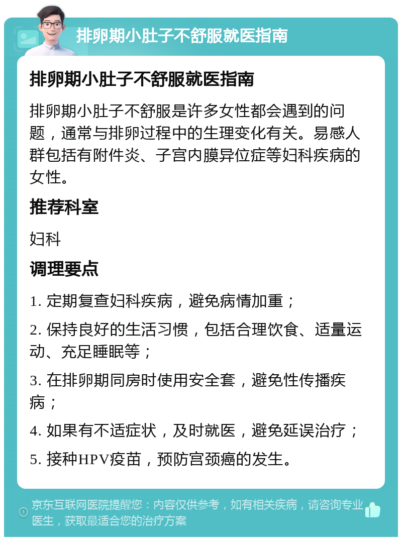 排卵期小肚子不舒服就医指南 排卵期小肚子不舒服就医指南 排卵期小肚子不舒服是许多女性都会遇到的问题，通常与排卵过程中的生理变化有关。易感人群包括有附件炎、子宫内膜异位症等妇科疾病的女性。 推荐科室 妇科 调理要点 1. 定期复查妇科疾病，避免病情加重； 2. 保持良好的生活习惯，包括合理饮食、适量运动、充足睡眠等； 3. 在排卵期同房时使用安全套，避免性传播疾病； 4. 如果有不适症状，及时就医，避免延误治疗； 5. 接种HPV疫苗，预防宫颈癌的发生。