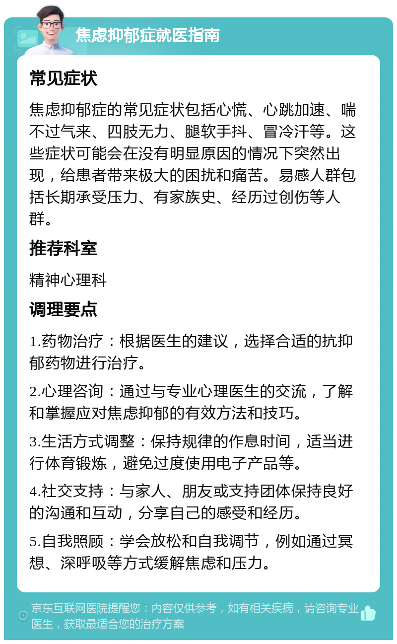 焦虑抑郁症就医指南 常见症状 焦虑抑郁症的常见症状包括心慌、心跳加速、喘不过气来、四肢无力、腿软手抖、冒冷汗等。这些症状可能会在没有明显原因的情况下突然出现，给患者带来极大的困扰和痛苦。易感人群包括长期承受压力、有家族史、经历过创伤等人群。 推荐科室 精神心理科 调理要点 1.药物治疗：根据医生的建议，选择合适的抗抑郁药物进行治疗。 2.心理咨询：通过与专业心理医生的交流，了解和掌握应对焦虑抑郁的有效方法和技巧。 3.生活方式调整：保持规律的作息时间，适当进行体育锻炼，避免过度使用电子产品等。 4.社交支持：与家人、朋友或支持团体保持良好的沟通和互动，分享自己的感受和经历。 5.自我照顾：学会放松和自我调节，例如通过冥想、深呼吸等方式缓解焦虑和压力。