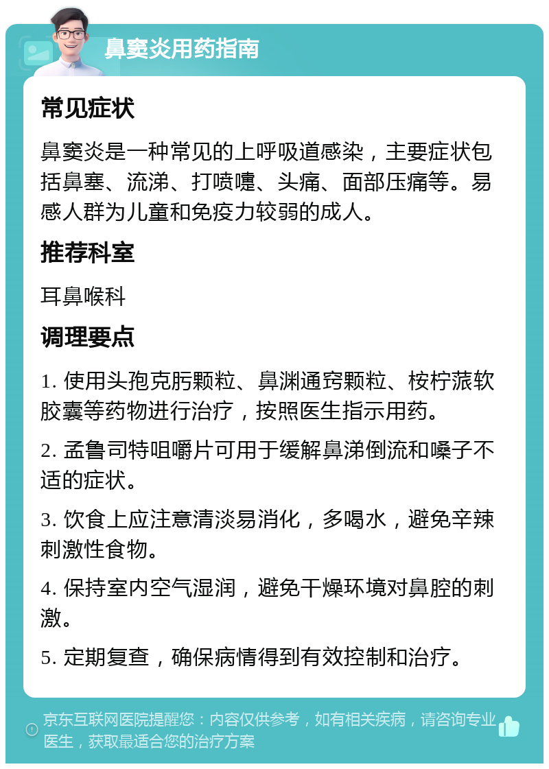 鼻窦炎用药指南 常见症状 鼻窦炎是一种常见的上呼吸道感染，主要症状包括鼻塞、流涕、打喷嚏、头痛、面部压痛等。易感人群为儿童和免疫力较弱的成人。 推荐科室 耳鼻喉科 调理要点 1. 使用头孢克肟颗粒、鼻渊通窍颗粒、桉柠蒎软胶囊等药物进行治疗，按照医生指示用药。 2. 孟鲁司特咀嚼片可用于缓解鼻涕倒流和嗓子不适的症状。 3. 饮食上应注意清淡易消化，多喝水，避免辛辣刺激性食物。 4. 保持室内空气湿润，避免干燥环境对鼻腔的刺激。 5. 定期复查，确保病情得到有效控制和治疗。