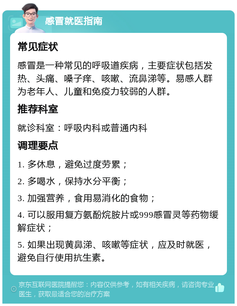 感冒就医指南 常见症状 感冒是一种常见的呼吸道疾病，主要症状包括发热、头痛、嗓子痒、咳嗽、流鼻涕等。易感人群为老年人、儿童和免疫力较弱的人群。 推荐科室 就诊科室：呼吸内科或普通内科 调理要点 1. 多休息，避免过度劳累； 2. 多喝水，保持水分平衡； 3. 加强营养，食用易消化的食物； 4. 可以服用复方氨酚烷胺片或999感冒灵等药物缓解症状； 5. 如果出现黄鼻涕、咳嗽等症状，应及时就医，避免自行使用抗生素。