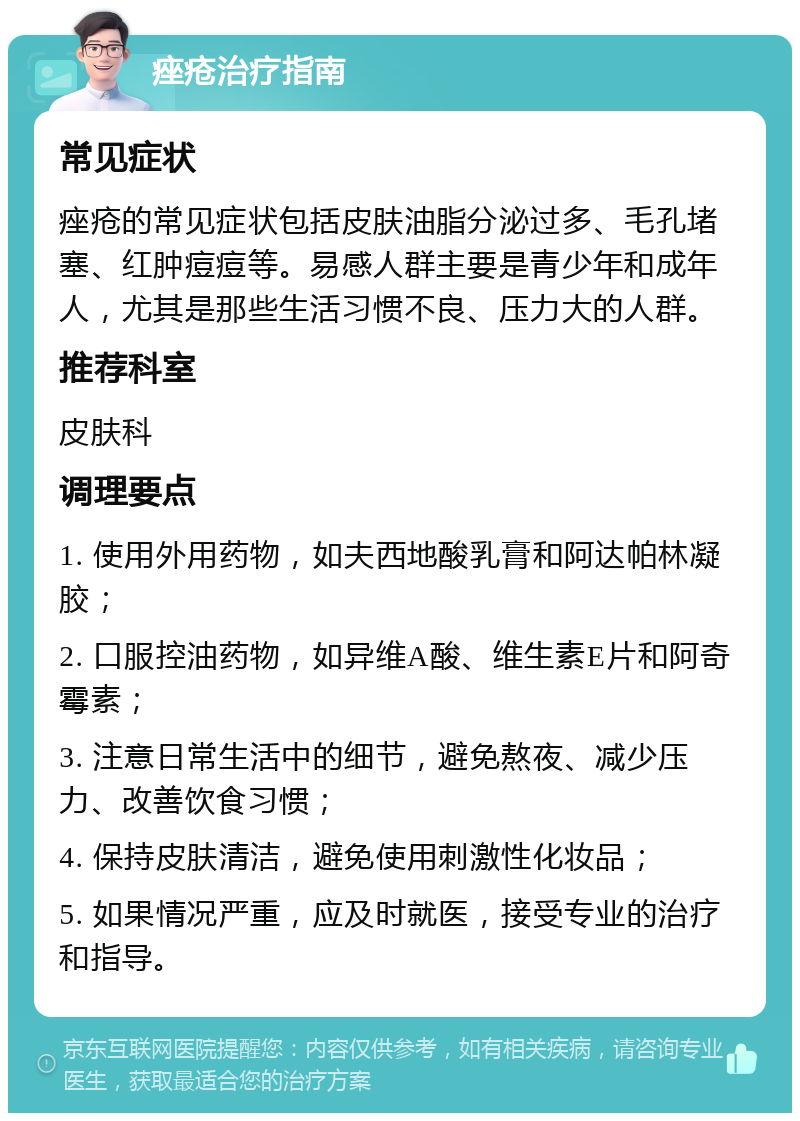 痤疮治疗指南 常见症状 痤疮的常见症状包括皮肤油脂分泌过多、毛孔堵塞、红肿痘痘等。易感人群主要是青少年和成年人，尤其是那些生活习惯不良、压力大的人群。 推荐科室 皮肤科 调理要点 1. 使用外用药物，如夫西地酸乳膏和阿达帕林凝胶； 2. 口服控油药物，如异维A酸、维生素E片和阿奇霉素； 3. 注意日常生活中的细节，避免熬夜、减少压力、改善饮食习惯； 4. 保持皮肤清洁，避免使用刺激性化妆品； 5. 如果情况严重，应及时就医，接受专业的治疗和指导。