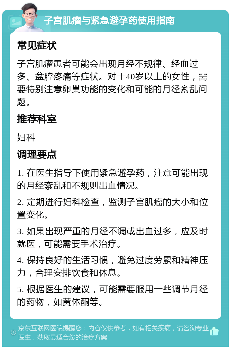 子宫肌瘤与紧急避孕药使用指南 常见症状 子宫肌瘤患者可能会出现月经不规律、经血过多、盆腔疼痛等症状。对于40岁以上的女性，需要特别注意卵巢功能的变化和可能的月经紊乱问题。 推荐科室 妇科 调理要点 1. 在医生指导下使用紧急避孕药，注意可能出现的月经紊乱和不规则出血情况。 2. 定期进行妇科检查，监测子宫肌瘤的大小和位置变化。 3. 如果出现严重的月经不调或出血过多，应及时就医，可能需要手术治疗。 4. 保持良好的生活习惯，避免过度劳累和精神压力，合理安排饮食和休息。 5. 根据医生的建议，可能需要服用一些调节月经的药物，如黄体酮等。