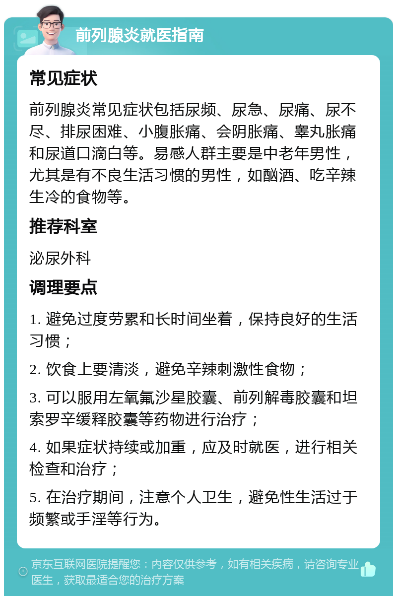 前列腺炎就医指南 常见症状 前列腺炎常见症状包括尿频、尿急、尿痛、尿不尽、排尿困难、小腹胀痛、会阴胀痛、睾丸胀痛和尿道口滴白等。易感人群主要是中老年男性，尤其是有不良生活习惯的男性，如酗酒、吃辛辣生冷的食物等。 推荐科室 泌尿外科 调理要点 1. 避免过度劳累和长时间坐着，保持良好的生活习惯； 2. 饮食上要清淡，避免辛辣刺激性食物； 3. 可以服用左氧氟沙星胶囊、前列解毒胶囊和坦索罗辛缓释胶囊等药物进行治疗； 4. 如果症状持续或加重，应及时就医，进行相关检查和治疗； 5. 在治疗期间，注意个人卫生，避免性生活过于频繁或手淫等行为。