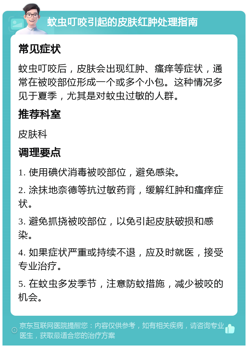 蚊虫叮咬引起的皮肤红肿处理指南 常见症状 蚊虫叮咬后，皮肤会出现红肿、瘙痒等症状，通常在被咬部位形成一个或多个小包。这种情况多见于夏季，尤其是对蚊虫过敏的人群。 推荐科室 皮肤科 调理要点 1. 使用碘伏消毒被咬部位，避免感染。 2. 涂抹地奈德等抗过敏药膏，缓解红肿和瘙痒症状。 3. 避免抓挠被咬部位，以免引起皮肤破损和感染。 4. 如果症状严重或持续不退，应及时就医，接受专业治疗。 5. 在蚊虫多发季节，注意防蚊措施，减少被咬的机会。