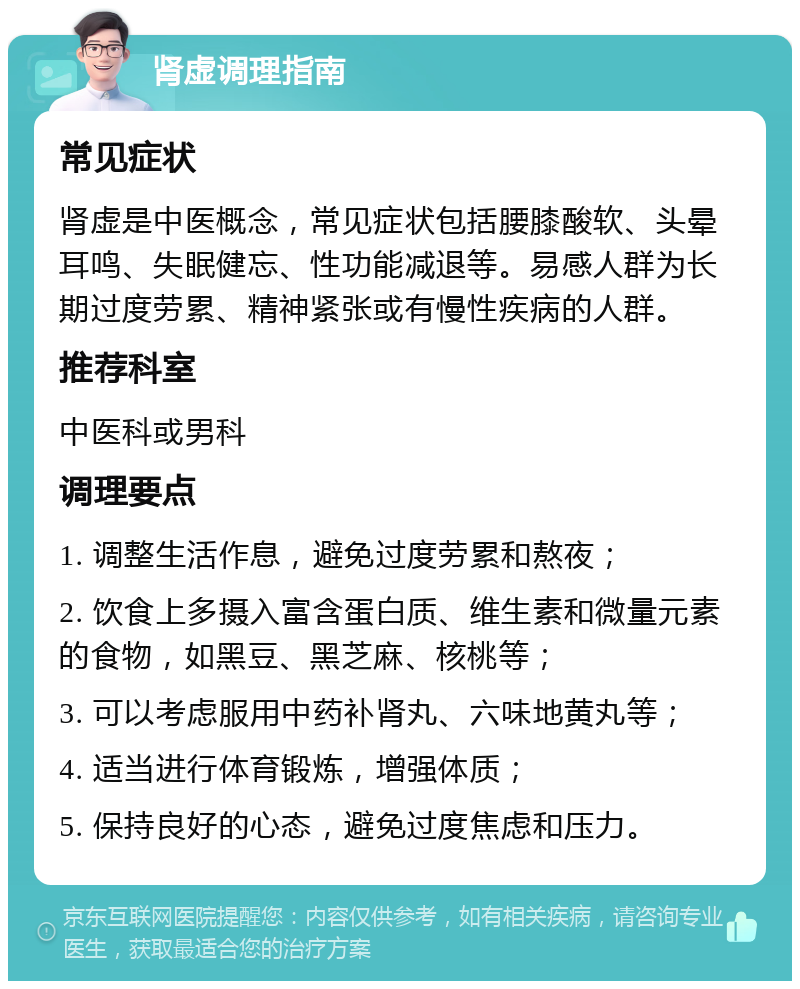 肾虚调理指南 常见症状 肾虚是中医概念，常见症状包括腰膝酸软、头晕耳鸣、失眠健忘、性功能减退等。易感人群为长期过度劳累、精神紧张或有慢性疾病的人群。 推荐科室 中医科或男科 调理要点 1. 调整生活作息，避免过度劳累和熬夜； 2. 饮食上多摄入富含蛋白质、维生素和微量元素的食物，如黑豆、黑芝麻、核桃等； 3. 可以考虑服用中药补肾丸、六味地黄丸等； 4. 适当进行体育锻炼，增强体质； 5. 保持良好的心态，避免过度焦虑和压力。