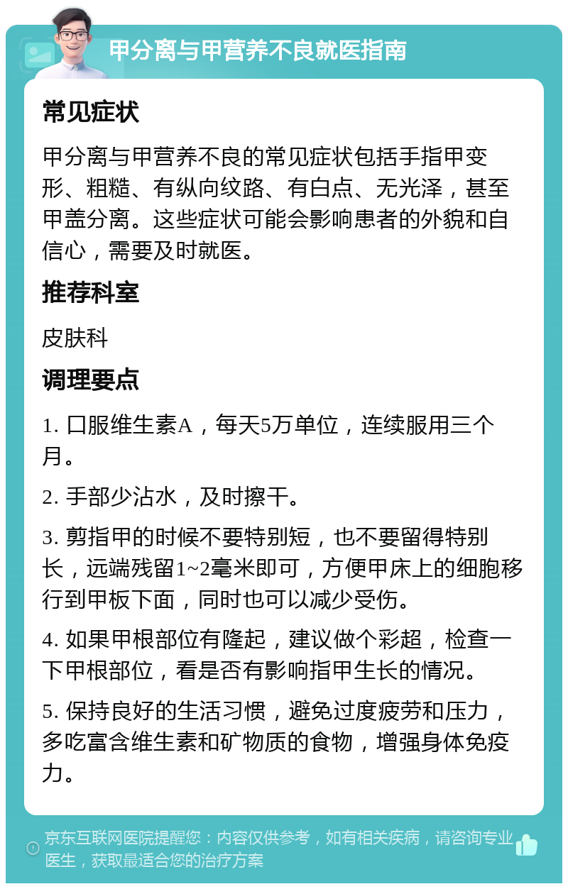 甲分离与甲营养不良就医指南 常见症状 甲分离与甲营养不良的常见症状包括手指甲变形、粗糙、有纵向纹路、有白点、无光泽，甚至甲盖分离。这些症状可能会影响患者的外貌和自信心，需要及时就医。 推荐科室 皮肤科 调理要点 1. 口服维生素A，每天5万单位，连续服用三个月。 2. 手部少沾水，及时擦干。 3. 剪指甲的时候不要特别短，也不要留得特别长，远端残留1~2毫米即可，方便甲床上的细胞移行到甲板下面，同时也可以减少受伤。 4. 如果甲根部位有隆起，建议做个彩超，检查一下甲根部位，看是否有影响指甲生长的情况。 5. 保持良好的生活习惯，避免过度疲劳和压力，多吃富含维生素和矿物质的食物，增强身体免疫力。