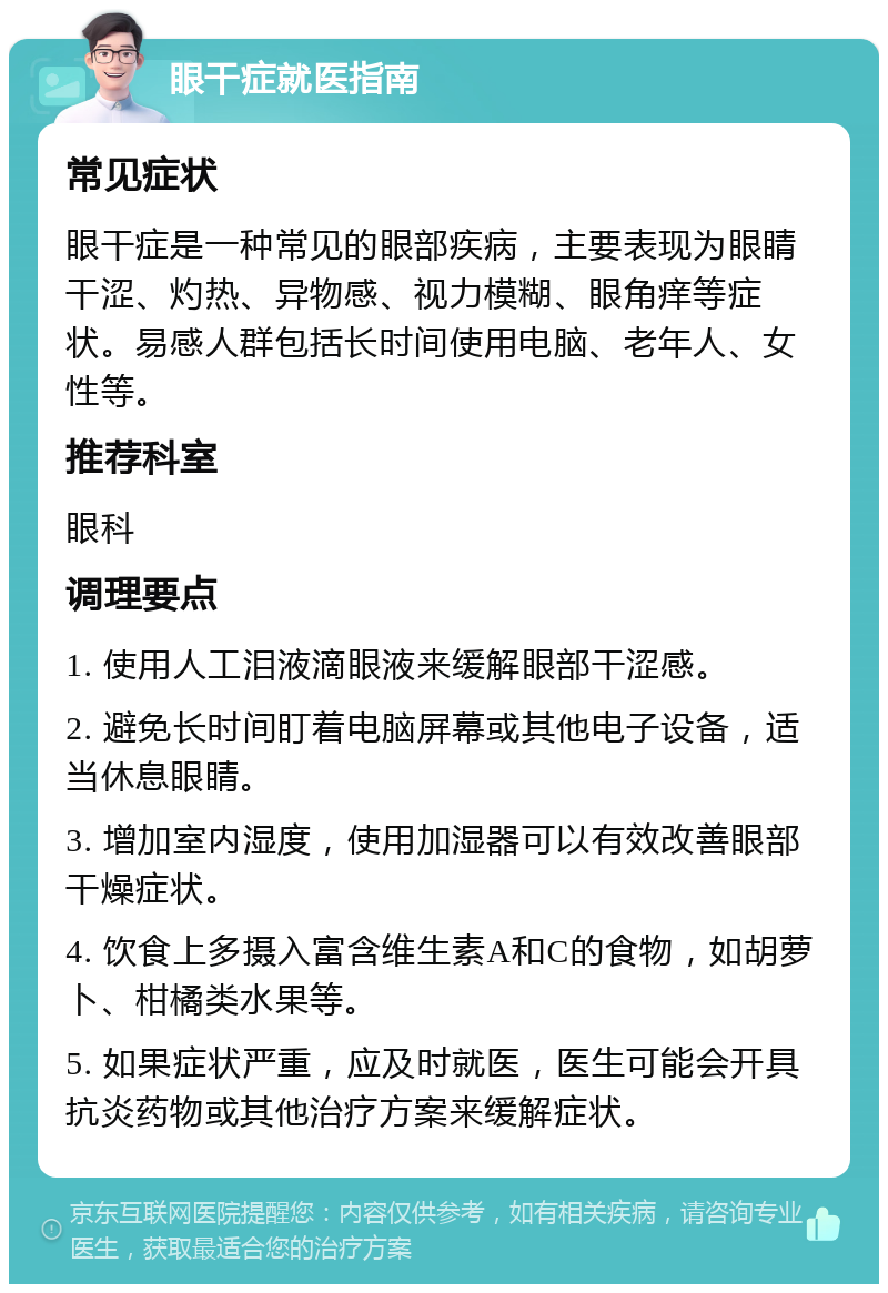 眼干症就医指南 常见症状 眼干症是一种常见的眼部疾病，主要表现为眼睛干涩、灼热、异物感、视力模糊、眼角痒等症状。易感人群包括长时间使用电脑、老年人、女性等。 推荐科室 眼科 调理要点 1. 使用人工泪液滴眼液来缓解眼部干涩感。 2. 避免长时间盯着电脑屏幕或其他电子设备，适当休息眼睛。 3. 增加室内湿度，使用加湿器可以有效改善眼部干燥症状。 4. 饮食上多摄入富含维生素A和C的食物，如胡萝卜、柑橘类水果等。 5. 如果症状严重，应及时就医，医生可能会开具抗炎药物或其他治疗方案来缓解症状。