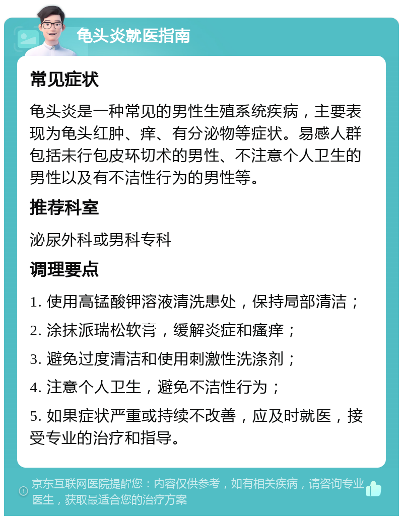 龟头炎就医指南 常见症状 龟头炎是一种常见的男性生殖系统疾病，主要表现为龟头红肿、痒、有分泌物等症状。易感人群包括未行包皮环切术的男性、不注意个人卫生的男性以及有不洁性行为的男性等。 推荐科室 泌尿外科或男科专科 调理要点 1. 使用高锰酸钾溶液清洗患处，保持局部清洁； 2. 涂抹派瑞松软膏，缓解炎症和瘙痒； 3. 避免过度清洁和使用刺激性洗涤剂； 4. 注意个人卫生，避免不洁性行为； 5. 如果症状严重或持续不改善，应及时就医，接受专业的治疗和指导。