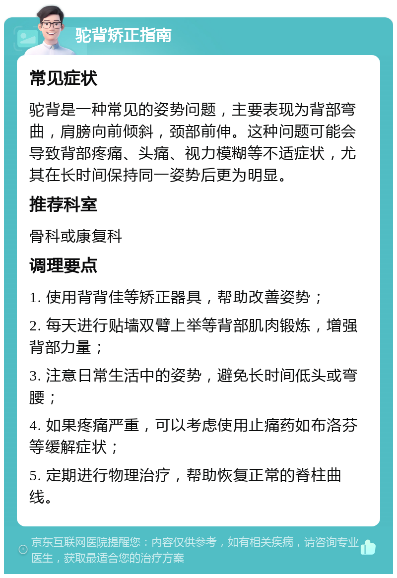 驼背矫正指南 常见症状 驼背是一种常见的姿势问题，主要表现为背部弯曲，肩膀向前倾斜，颈部前伸。这种问题可能会导致背部疼痛、头痛、视力模糊等不适症状，尤其在长时间保持同一姿势后更为明显。 推荐科室 骨科或康复科 调理要点 1. 使用背背佳等矫正器具，帮助改善姿势； 2. 每天进行贴墙双臂上举等背部肌肉锻炼，增强背部力量； 3. 注意日常生活中的姿势，避免长时间低头或弯腰； 4. 如果疼痛严重，可以考虑使用止痛药如布洛芬等缓解症状； 5. 定期进行物理治疗，帮助恢复正常的脊柱曲线。