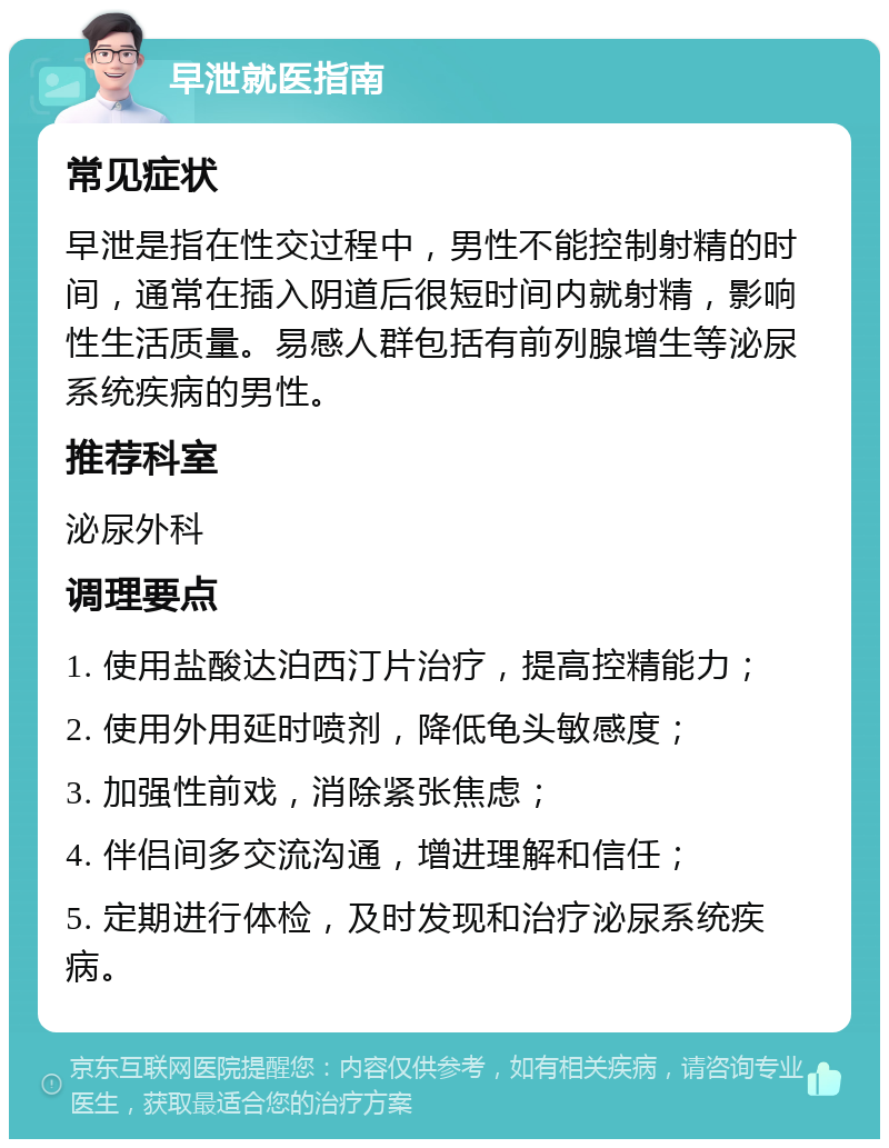 早泄就医指南 常见症状 早泄是指在性交过程中，男性不能控制射精的时间，通常在插入阴道后很短时间内就射精，影响性生活质量。易感人群包括有前列腺增生等泌尿系统疾病的男性。 推荐科室 泌尿外科 调理要点 1. 使用盐酸达泊西汀片治疗，提高控精能力； 2. 使用外用延时喷剂，降低龟头敏感度； 3. 加强性前戏，消除紧张焦虑； 4. 伴侣间多交流沟通，增进理解和信任； 5. 定期进行体检，及时发现和治疗泌尿系统疾病。