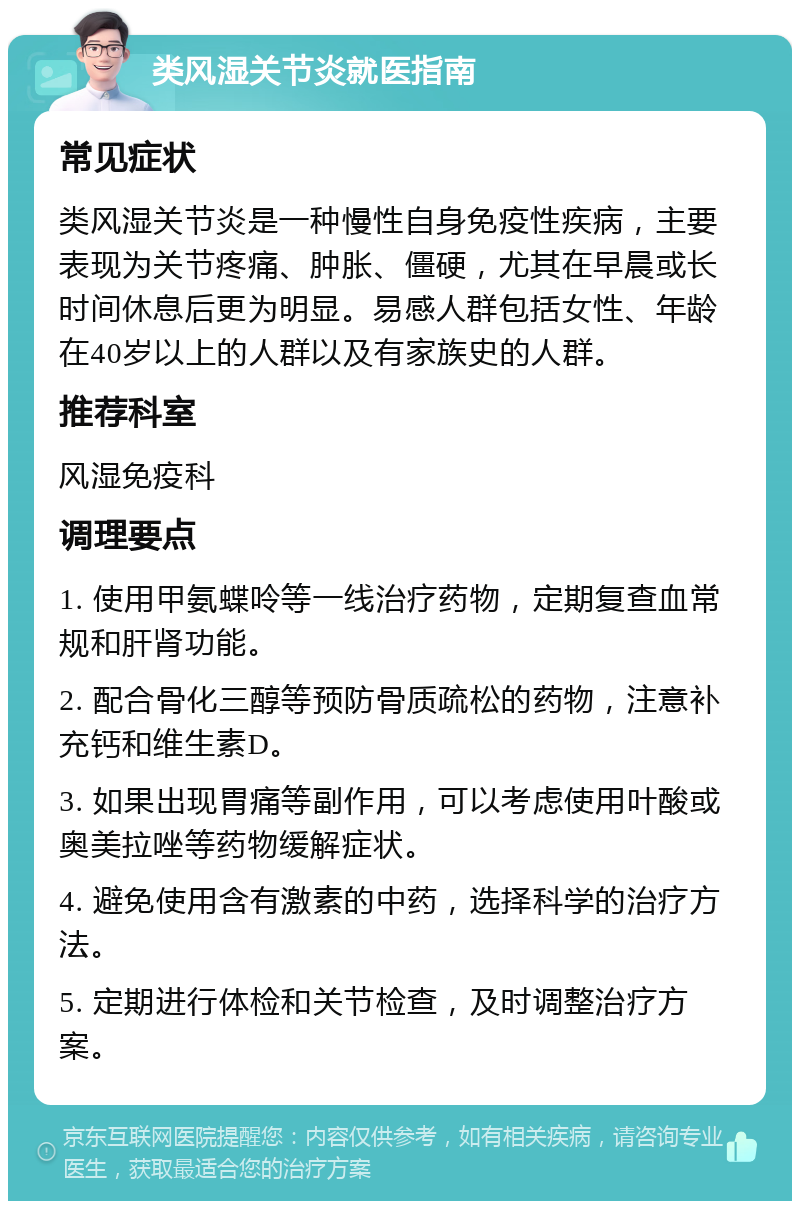 类风湿关节炎就医指南 常见症状 类风湿关节炎是一种慢性自身免疫性疾病，主要表现为关节疼痛、肿胀、僵硬，尤其在早晨或长时间休息后更为明显。易感人群包括女性、年龄在40岁以上的人群以及有家族史的人群。 推荐科室 风湿免疫科 调理要点 1. 使用甲氨蝶呤等一线治疗药物，定期复查血常规和肝肾功能。 2. 配合骨化三醇等预防骨质疏松的药物，注意补充钙和维生素D。 3. 如果出现胃痛等副作用，可以考虑使用叶酸或奥美拉唑等药物缓解症状。 4. 避免使用含有激素的中药，选择科学的治疗方法。 5. 定期进行体检和关节检查，及时调整治疗方案。