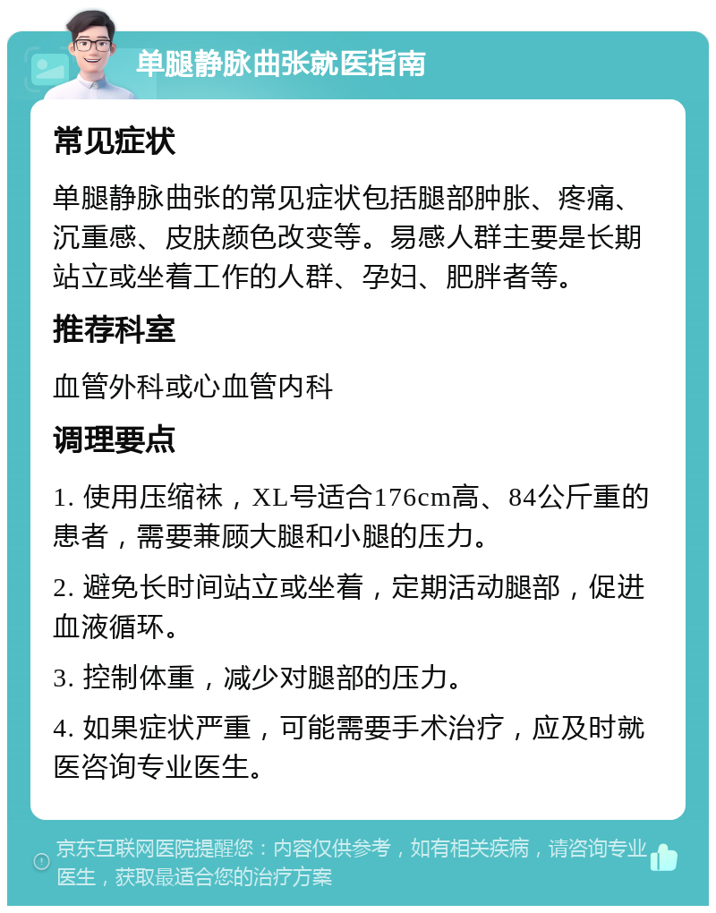 单腿静脉曲张就医指南 常见症状 单腿静脉曲张的常见症状包括腿部肿胀、疼痛、沉重感、皮肤颜色改变等。易感人群主要是长期站立或坐着工作的人群、孕妇、肥胖者等。 推荐科室 血管外科或心血管内科 调理要点 1. 使用压缩袜，XL号适合176cm高、84公斤重的患者，需要兼顾大腿和小腿的压力。 2. 避免长时间站立或坐着，定期活动腿部，促进血液循环。 3. 控制体重，减少对腿部的压力。 4. 如果症状严重，可能需要手术治疗，应及时就医咨询专业医生。