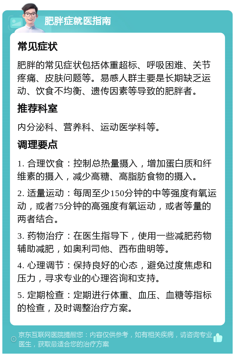 肥胖症就医指南 常见症状 肥胖的常见症状包括体重超标、呼吸困难、关节疼痛、皮肤问题等。易感人群主要是长期缺乏运动、饮食不均衡、遗传因素等导致的肥胖者。 推荐科室 内分泌科、营养科、运动医学科等。 调理要点 1. 合理饮食：控制总热量摄入，增加蛋白质和纤维素的摄入，减少高糖、高脂肪食物的摄入。 2. 适量运动：每周至少150分钟的中等强度有氧运动，或者75分钟的高强度有氧运动，或者等量的两者结合。 3. 药物治疗：在医生指导下，使用一些减肥药物辅助减肥，如奥利司他、西布曲明等。 4. 心理调节：保持良好的心态，避免过度焦虑和压力，寻求专业的心理咨询和支持。 5. 定期检查：定期进行体重、血压、血糖等指标的检查，及时调整治疗方案。