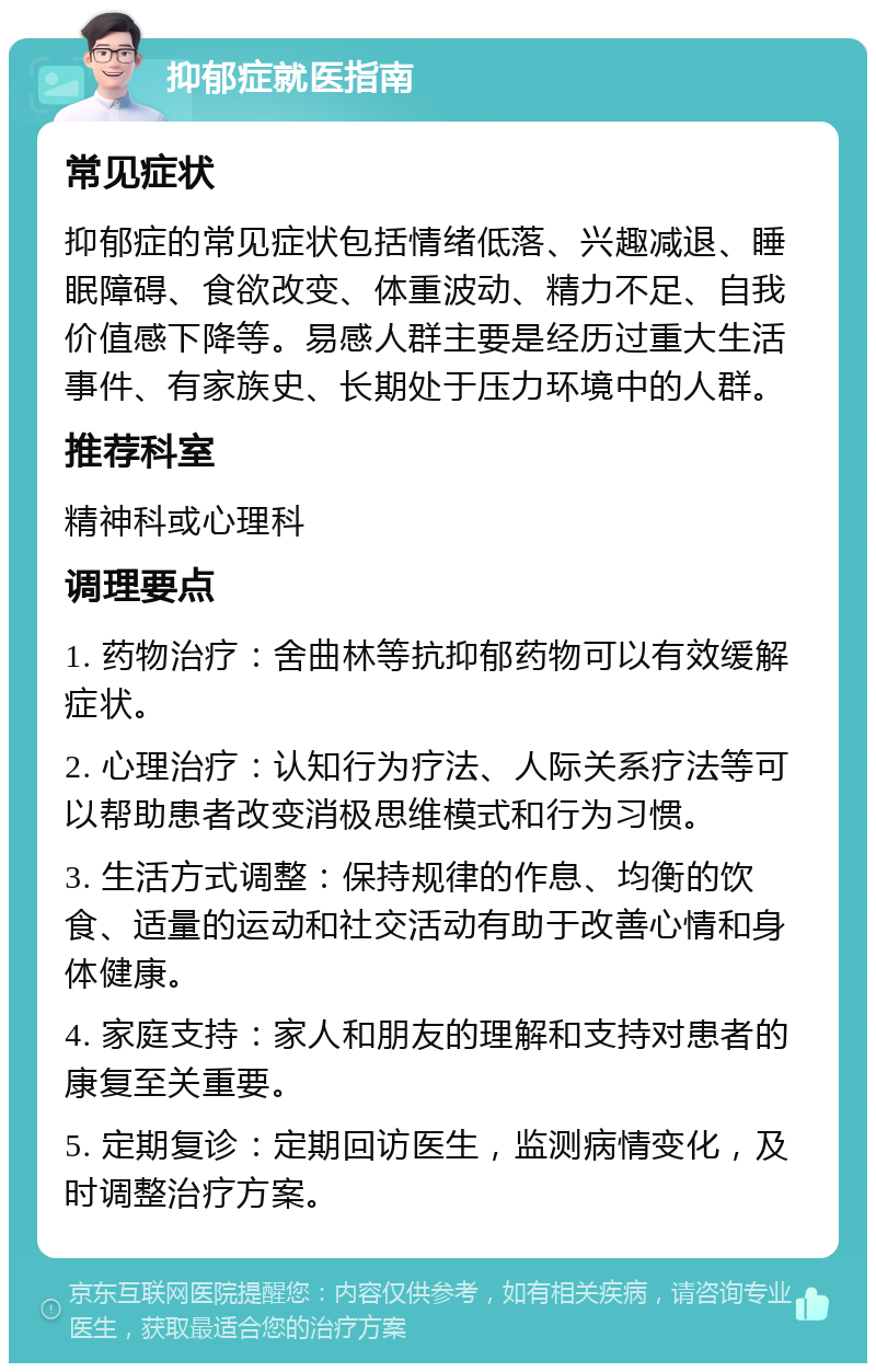 抑郁症就医指南 常见症状 抑郁症的常见症状包括情绪低落、兴趣减退、睡眠障碍、食欲改变、体重波动、精力不足、自我价值感下降等。易感人群主要是经历过重大生活事件、有家族史、长期处于压力环境中的人群。 推荐科室 精神科或心理科 调理要点 1. 药物治疗：舍曲林等抗抑郁药物可以有效缓解症状。 2. 心理治疗：认知行为疗法、人际关系疗法等可以帮助患者改变消极思维模式和行为习惯。 3. 生活方式调整：保持规律的作息、均衡的饮食、适量的运动和社交活动有助于改善心情和身体健康。 4. 家庭支持：家人和朋友的理解和支持对患者的康复至关重要。 5. 定期复诊：定期回访医生，监测病情变化，及时调整治疗方案。