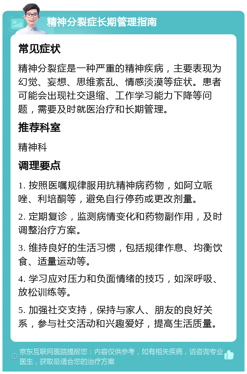 精神分裂症长期管理指南 常见症状 精神分裂症是一种严重的精神疾病，主要表现为幻觉、妄想、思维紊乱、情感淡漠等症状。患者可能会出现社交退缩、工作学习能力下降等问题，需要及时就医治疗和长期管理。 推荐科室 精神科 调理要点 1. 按照医嘱规律服用抗精神病药物，如阿立哌唑、利培酮等，避免自行停药或更改剂量。 2. 定期复诊，监测病情变化和药物副作用，及时调整治疗方案。 3. 维持良好的生活习惯，包括规律作息、均衡饮食、适量运动等。 4. 学习应对压力和负面情绪的技巧，如深呼吸、放松训练等。 5. 加强社交支持，保持与家人、朋友的良好关系，参与社交活动和兴趣爱好，提高生活质量。