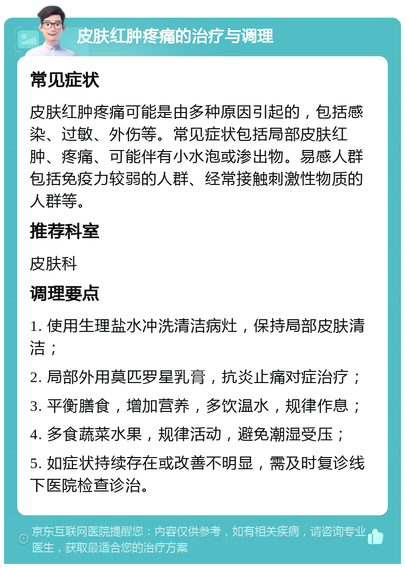 皮肤红肿疼痛的治疗与调理 常见症状 皮肤红肿疼痛可能是由多种原因引起的，包括感染、过敏、外伤等。常见症状包括局部皮肤红肿、疼痛、可能伴有小水泡或渗出物。易感人群包括免疫力较弱的人群、经常接触刺激性物质的人群等。 推荐科室 皮肤科 调理要点 1. 使用生理盐水冲洗清洁病灶，保持局部皮肤清洁； 2. 局部外用莫匹罗星乳膏，抗炎止痛对症治疗； 3. 平衡膳食，增加营养，多饮温水，规律作息； 4. 多食蔬菜水果，规律活动，避免潮湿受压； 5. 如症状持续存在或改善不明显，需及时复诊线下医院检查诊治。