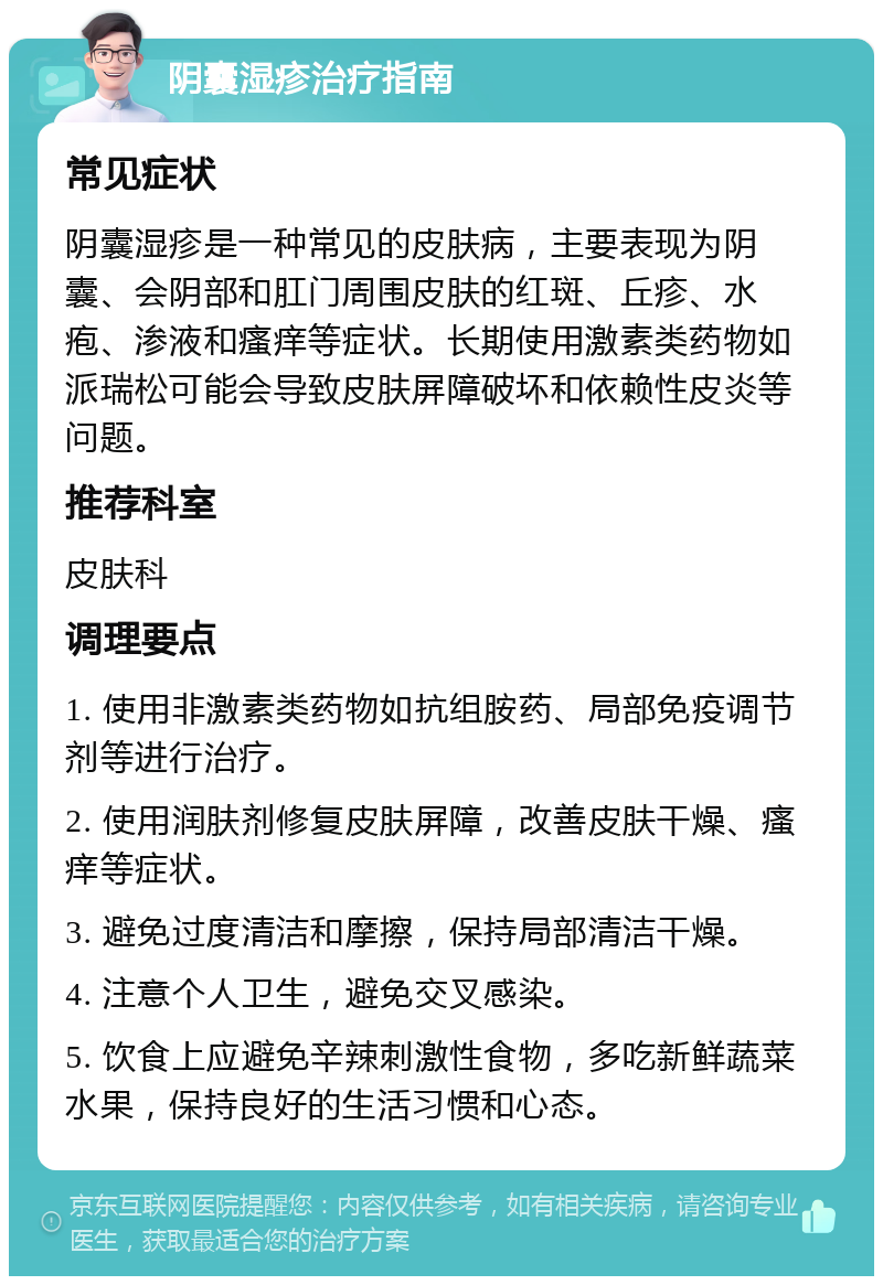 阴囊湿疹治疗指南 常见症状 阴囊湿疹是一种常见的皮肤病，主要表现为阴囊、会阴部和肛门周围皮肤的红斑、丘疹、水疱、渗液和瘙痒等症状。长期使用激素类药物如派瑞松可能会导致皮肤屏障破坏和依赖性皮炎等问题。 推荐科室 皮肤科 调理要点 1. 使用非激素类药物如抗组胺药、局部免疫调节剂等进行治疗。 2. 使用润肤剂修复皮肤屏障，改善皮肤干燥、瘙痒等症状。 3. 避免过度清洁和摩擦，保持局部清洁干燥。 4. 注意个人卫生，避免交叉感染。 5. 饮食上应避免辛辣刺激性食物，多吃新鲜蔬菜水果，保持良好的生活习惯和心态。