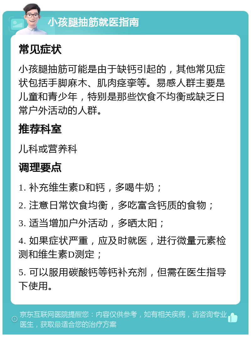 小孩腿抽筋就医指南 常见症状 小孩腿抽筋可能是由于缺钙引起的，其他常见症状包括手脚麻木、肌肉痉挛等。易感人群主要是儿童和青少年，特别是那些饮食不均衡或缺乏日常户外活动的人群。 推荐科室 儿科或营养科 调理要点 1. 补充维生素D和钙，多喝牛奶； 2. 注意日常饮食均衡，多吃富含钙质的食物； 3. 适当增加户外活动，多晒太阳； 4. 如果症状严重，应及时就医，进行微量元素检测和维生素D测定； 5. 可以服用碳酸钙等钙补充剂，但需在医生指导下使用。