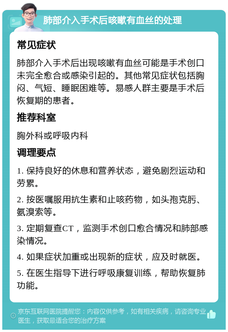 肺部介入手术后咳嗽有血丝的处理 常见症状 肺部介入手术后出现咳嗽有血丝可能是手术创口未完全愈合或感染引起的。其他常见症状包括胸闷、气短、睡眠困难等。易感人群主要是手术后恢复期的患者。 推荐科室 胸外科或呼吸内科 调理要点 1. 保持良好的休息和营养状态，避免剧烈运动和劳累。 2. 按医嘱服用抗生素和止咳药物，如头孢克肟、氨溴索等。 3. 定期复查CT，监测手术创口愈合情况和肺部感染情况。 4. 如果症状加重或出现新的症状，应及时就医。 5. 在医生指导下进行呼吸康复训练，帮助恢复肺功能。