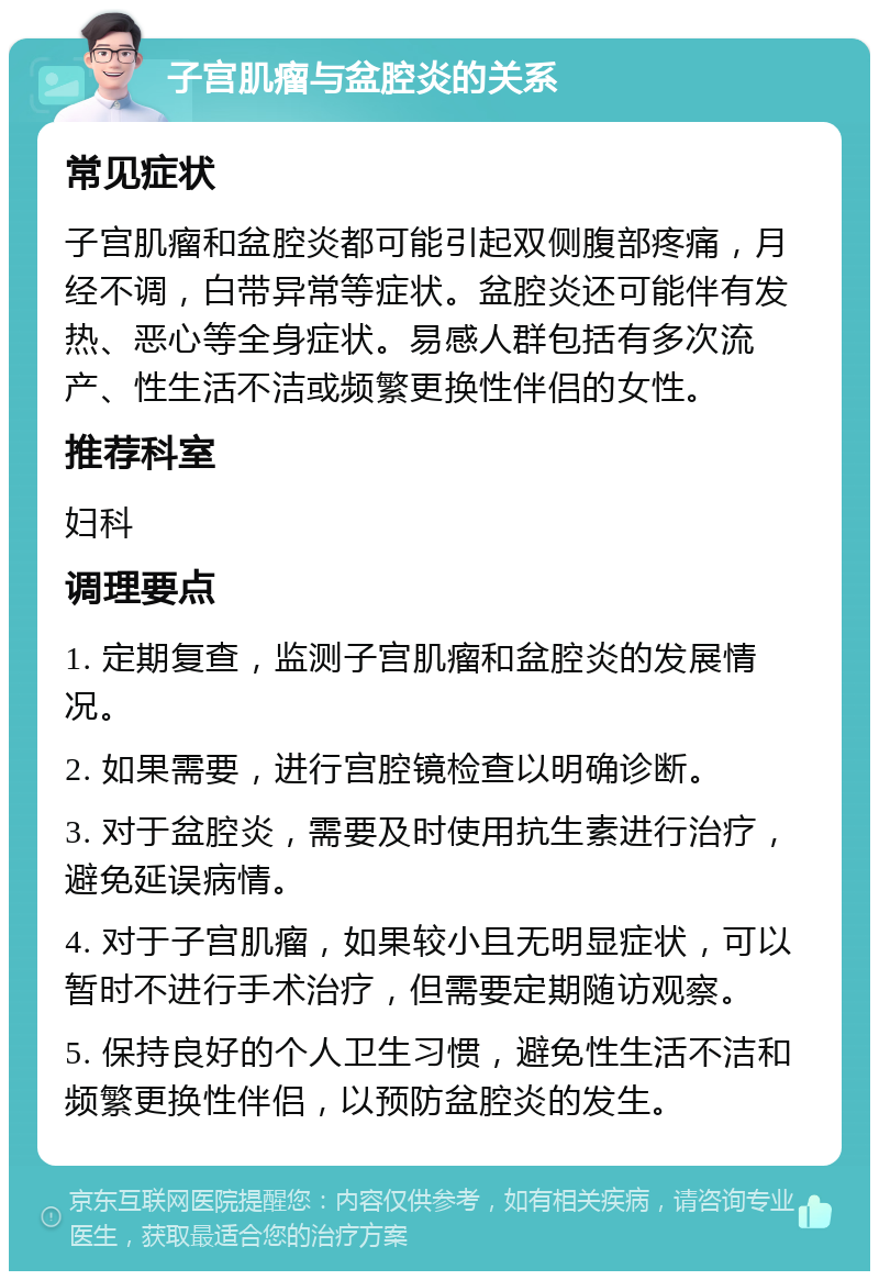 子宫肌瘤与盆腔炎的关系 常见症状 子宫肌瘤和盆腔炎都可能引起双侧腹部疼痛，月经不调，白带异常等症状。盆腔炎还可能伴有发热、恶心等全身症状。易感人群包括有多次流产、性生活不洁或频繁更换性伴侣的女性。 推荐科室 妇科 调理要点 1. 定期复查，监测子宫肌瘤和盆腔炎的发展情况。 2. 如果需要，进行宫腔镜检查以明确诊断。 3. 对于盆腔炎，需要及时使用抗生素进行治疗，避免延误病情。 4. 对于子宫肌瘤，如果较小且无明显症状，可以暂时不进行手术治疗，但需要定期随访观察。 5. 保持良好的个人卫生习惯，避免性生活不洁和频繁更换性伴侣，以预防盆腔炎的发生。