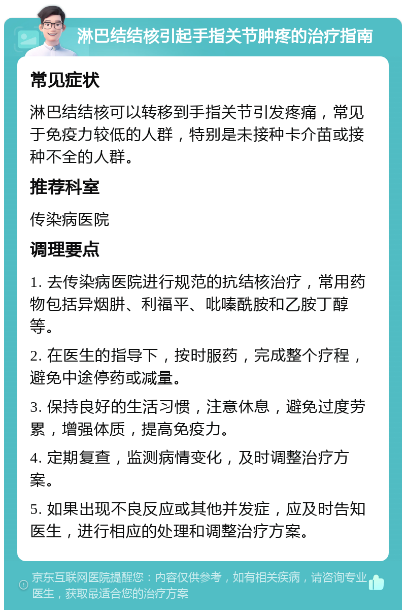 淋巴结结核引起手指关节肿疼的治疗指南 常见症状 淋巴结结核可以转移到手指关节引发疼痛，常见于免疫力较低的人群，特别是未接种卡介苗或接种不全的人群。 推荐科室 传染病医院 调理要点 1. 去传染病医院进行规范的抗结核治疗，常用药物包括异烟肼、利福平、吡嗪酰胺和乙胺丁醇等。 2. 在医生的指导下，按时服药，完成整个疗程，避免中途停药或减量。 3. 保持良好的生活习惯，注意休息，避免过度劳累，增强体质，提高免疫力。 4. 定期复查，监测病情变化，及时调整治疗方案。 5. 如果出现不良反应或其他并发症，应及时告知医生，进行相应的处理和调整治疗方案。