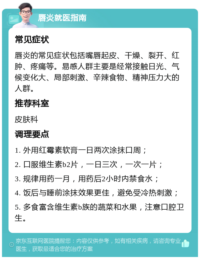 唇炎就医指南 常见症状 唇炎的常见症状包括嘴唇起皮、干燥、裂开、红肿、疼痛等。易感人群主要是经常接触日光、气候变化大、局部刺激、辛辣食物、精神压力大的人群。 推荐科室 皮肤科 调理要点 1. 外用红霉素软膏一日两次涂抹口周； 2. 口服维生素b2片，一日三次，一次一片； 3. 规律用药一月，用药后2小时内禁食水； 4. 饭后与睡前涂抹效果更佳，避免受冷热刺激； 5. 多食富含维生素b族的蔬菜和水果，注意口腔卫生。