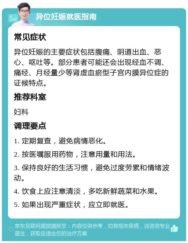 异位妊娠就医指南 常见症状 异位妊娠的主要症状包括腹痛、阴道出血、恶心、呕吐等。部分患者可能还会出现经血不调、痛经、月经量少等肾虚血瘀型子宫内膜异位症的证候特点。 推荐科室 妇科 调理要点 1. 定期复查，避免病情恶化。 2. 按医嘱服用药物，注意用量和用法。 3. 保持良好的生活习惯，避免过度劳累和情绪波动。 4. 饮食上应注意清淡，多吃新鲜蔬菜和水果。 5. 如果出现严重症状，应立即就医。