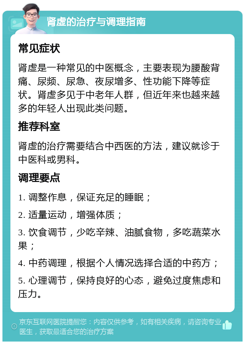 肾虚的治疗与调理指南 常见症状 肾虚是一种常见的中医概念，主要表现为腰酸背痛、尿频、尿急、夜尿增多、性功能下降等症状。肾虚多见于中老年人群，但近年来也越来越多的年轻人出现此类问题。 推荐科室 肾虚的治疗需要结合中西医的方法，建议就诊于中医科或男科。 调理要点 1. 调整作息，保证充足的睡眠； 2. 适量运动，增强体质； 3. 饮食调节，少吃辛辣、油腻食物，多吃蔬菜水果； 4. 中药调理，根据个人情况选择合适的中药方； 5. 心理调节，保持良好的心态，避免过度焦虑和压力。