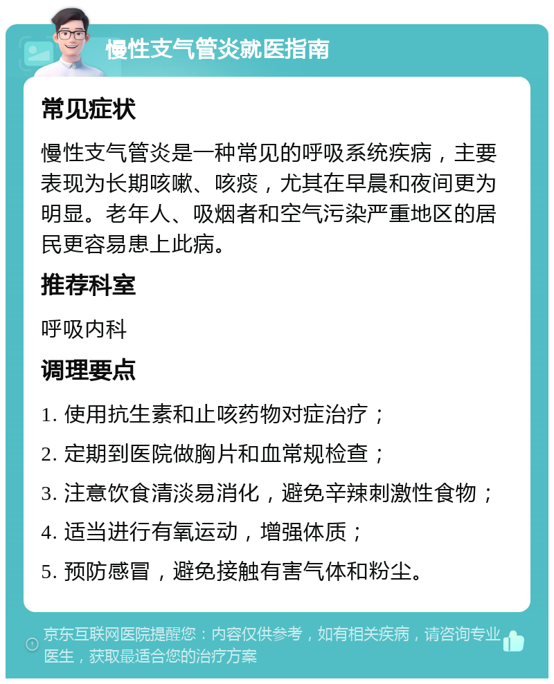 慢性支气管炎就医指南 常见症状 慢性支气管炎是一种常见的呼吸系统疾病，主要表现为长期咳嗽、咳痰，尤其在早晨和夜间更为明显。老年人、吸烟者和空气污染严重地区的居民更容易患上此病。 推荐科室 呼吸内科 调理要点 1. 使用抗生素和止咳药物对症治疗； 2. 定期到医院做胸片和血常规检查； 3. 注意饮食清淡易消化，避免辛辣刺激性食物； 4. 适当进行有氧运动，增强体质； 5. 预防感冒，避免接触有害气体和粉尘。