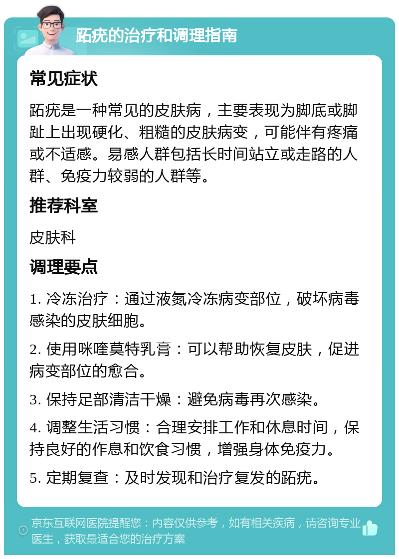 跖疣的治疗和调理指南 常见症状 跖疣是一种常见的皮肤病，主要表现为脚底或脚趾上出现硬化、粗糙的皮肤病变，可能伴有疼痛或不适感。易感人群包括长时间站立或走路的人群、免疫力较弱的人群等。 推荐科室 皮肤科 调理要点 1. 冷冻治疗：通过液氮冷冻病变部位，破坏病毒感染的皮肤细胞。 2. 使用咪喹莫特乳膏：可以帮助恢复皮肤，促进病变部位的愈合。 3. 保持足部清洁干燥：避免病毒再次感染。 4. 调整生活习惯：合理安排工作和休息时间，保持良好的作息和饮食习惯，增强身体免疫力。 5. 定期复查：及时发现和治疗复发的跖疣。