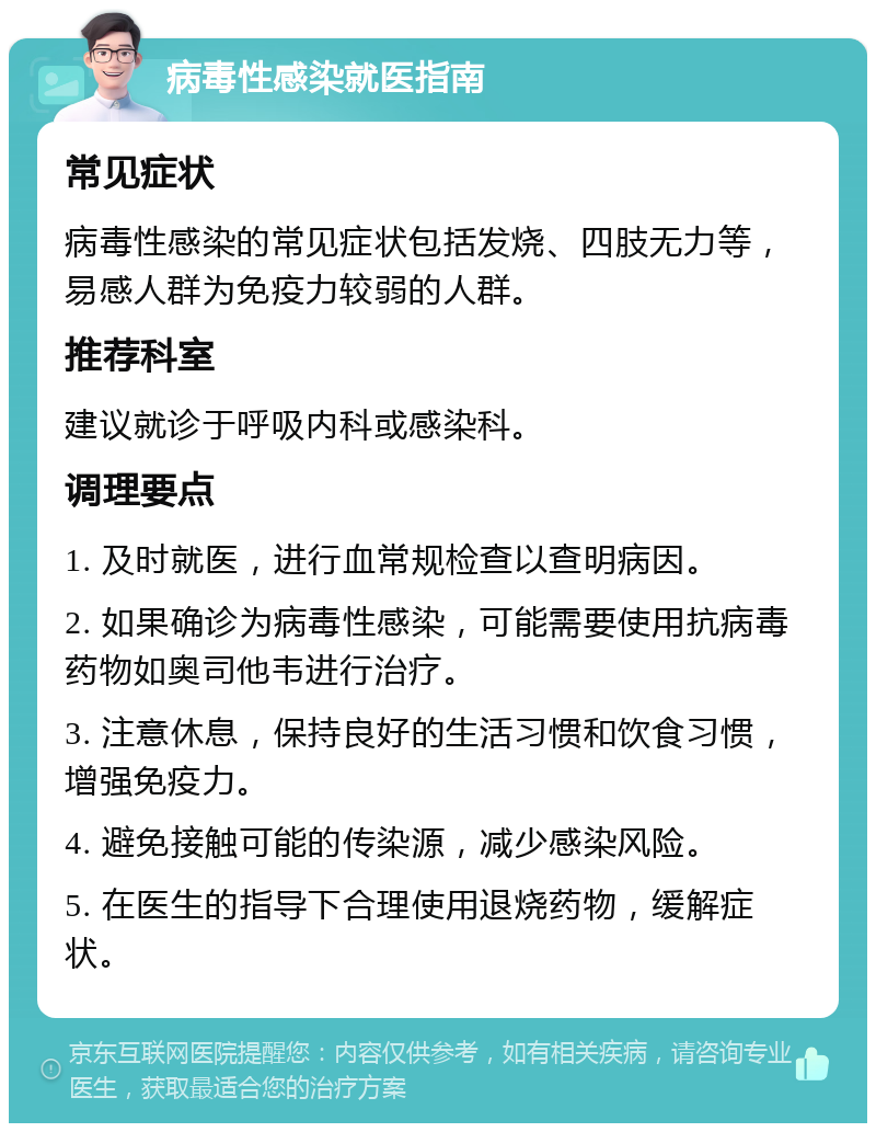 病毒性感染就医指南 常见症状 病毒性感染的常见症状包括发烧、四肢无力等，易感人群为免疫力较弱的人群。 推荐科室 建议就诊于呼吸内科或感染科。 调理要点 1. 及时就医，进行血常规检查以查明病因。 2. 如果确诊为病毒性感染，可能需要使用抗病毒药物如奥司他韦进行治疗。 3. 注意休息，保持良好的生活习惯和饮食习惯，增强免疫力。 4. 避免接触可能的传染源，减少感染风险。 5. 在医生的指导下合理使用退烧药物，缓解症状。