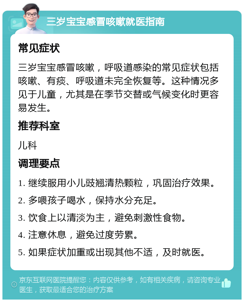 三岁宝宝感冒咳嗽就医指南 常见症状 三岁宝宝感冒咳嗽，呼吸道感染的常见症状包括咳嗽、有痰、呼吸道未完全恢复等。这种情况多见于儿童，尤其是在季节交替或气候变化时更容易发生。 推荐科室 儿科 调理要点 1. 继续服用小儿豉翘清热颗粒，巩固治疗效果。 2. 多喂孩子喝水，保持水分充足。 3. 饮食上以清淡为主，避免刺激性食物。 4. 注意休息，避免过度劳累。 5. 如果症状加重或出现其他不适，及时就医。