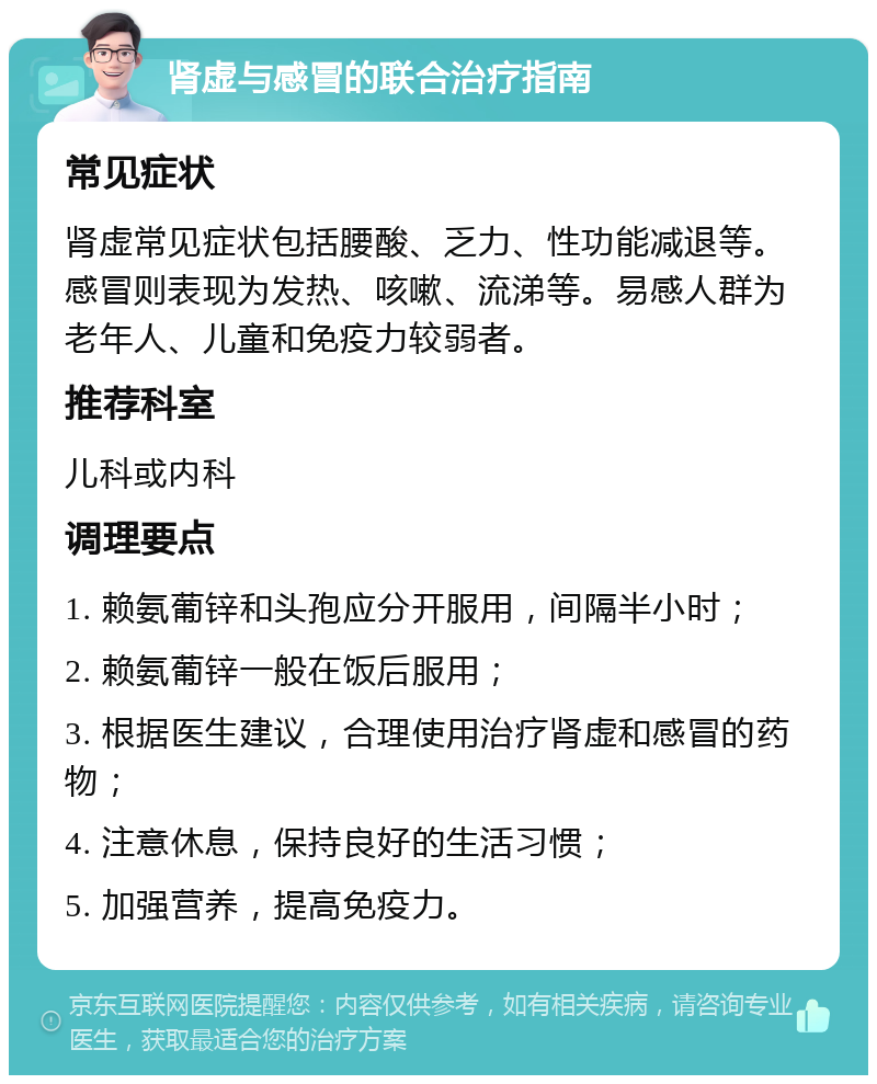 肾虚与感冒的联合治疗指南 常见症状 肾虚常见症状包括腰酸、乏力、性功能减退等。感冒则表现为发热、咳嗽、流涕等。易感人群为老年人、儿童和免疫力较弱者。 推荐科室 儿科或内科 调理要点 1. 赖氨葡锌和头孢应分开服用，间隔半小时； 2. 赖氨葡锌一般在饭后服用； 3. 根据医生建议，合理使用治疗肾虚和感冒的药物； 4. 注意休息，保持良好的生活习惯； 5. 加强营养，提高免疫力。