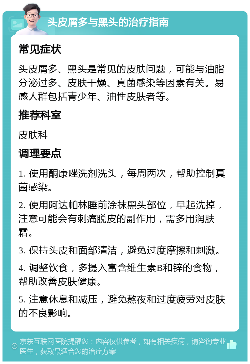 头皮屑多与黑头的治疗指南 常见症状 头皮屑多、黑头是常见的皮肤问题，可能与油脂分泌过多、皮肤干燥、真菌感染等因素有关。易感人群包括青少年、油性皮肤者等。 推荐科室 皮肤科 调理要点 1. 使用酮康唑洗剂洗头，每周两次，帮助控制真菌感染。 2. 使用阿达帕林睡前涂抹黑头部位，早起洗掉，注意可能会有刺痛脱皮的副作用，需多用润肤霜。 3. 保持头皮和面部清洁，避免过度摩擦和刺激。 4. 调整饮食，多摄入富含维生素B和锌的食物，帮助改善皮肤健康。 5. 注意休息和减压，避免熬夜和过度疲劳对皮肤的不良影响。