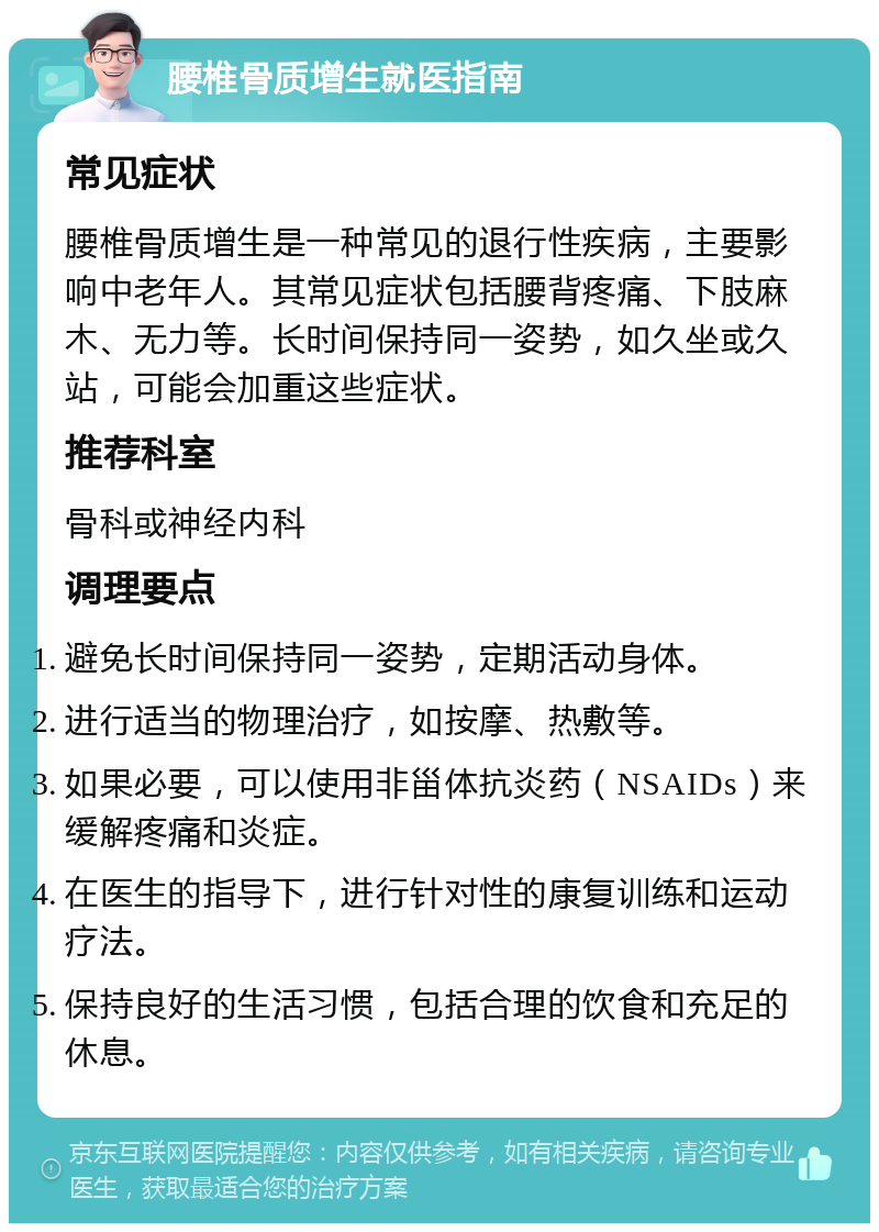 腰椎骨质增生就医指南 常见症状 腰椎骨质增生是一种常见的退行性疾病，主要影响中老年人。其常见症状包括腰背疼痛、下肢麻木、无力等。长时间保持同一姿势，如久坐或久站，可能会加重这些症状。 推荐科室 骨科或神经内科 调理要点 避免长时间保持同一姿势，定期活动身体。 进行适当的物理治疗，如按摩、热敷等。 如果必要，可以使用非甾体抗炎药（NSAIDs）来缓解疼痛和炎症。 在医生的指导下，进行针对性的康复训练和运动疗法。 保持良好的生活习惯，包括合理的饮食和充足的休息。