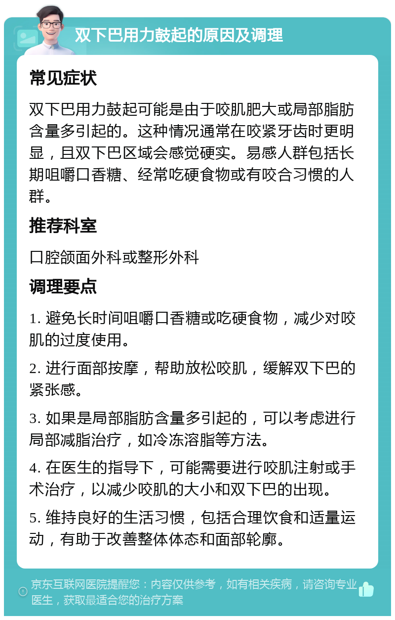 双下巴用力鼓起的原因及调理 常见症状 双下巴用力鼓起可能是由于咬肌肥大或局部脂肪含量多引起的。这种情况通常在咬紧牙齿时更明显，且双下巴区域会感觉硬实。易感人群包括长期咀嚼口香糖、经常吃硬食物或有咬合习惯的人群。 推荐科室 口腔颌面外科或整形外科 调理要点 1. 避免长时间咀嚼口香糖或吃硬食物，减少对咬肌的过度使用。 2. 进行面部按摩，帮助放松咬肌，缓解双下巴的紧张感。 3. 如果是局部脂肪含量多引起的，可以考虑进行局部减脂治疗，如冷冻溶脂等方法。 4. 在医生的指导下，可能需要进行咬肌注射或手术治疗，以减少咬肌的大小和双下巴的出现。 5. 维持良好的生活习惯，包括合理饮食和适量运动，有助于改善整体体态和面部轮廓。