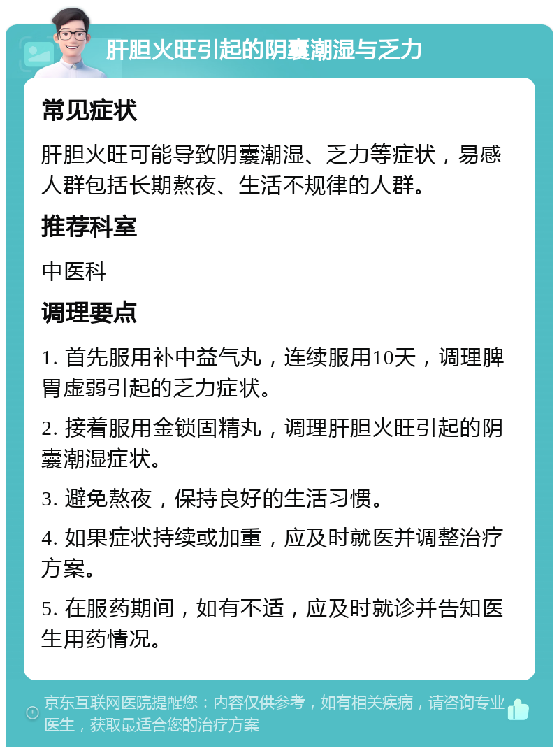 肝胆火旺引起的阴囊潮湿与乏力 常见症状 肝胆火旺可能导致阴囊潮湿、乏力等症状，易感人群包括长期熬夜、生活不规律的人群。 推荐科室 中医科 调理要点 1. 首先服用补中益气丸，连续服用10天，调理脾胃虚弱引起的乏力症状。 2. 接着服用金锁固精丸，调理肝胆火旺引起的阴囊潮湿症状。 3. 避免熬夜，保持良好的生活习惯。 4. 如果症状持续或加重，应及时就医并调整治疗方案。 5. 在服药期间，如有不适，应及时就诊并告知医生用药情况。