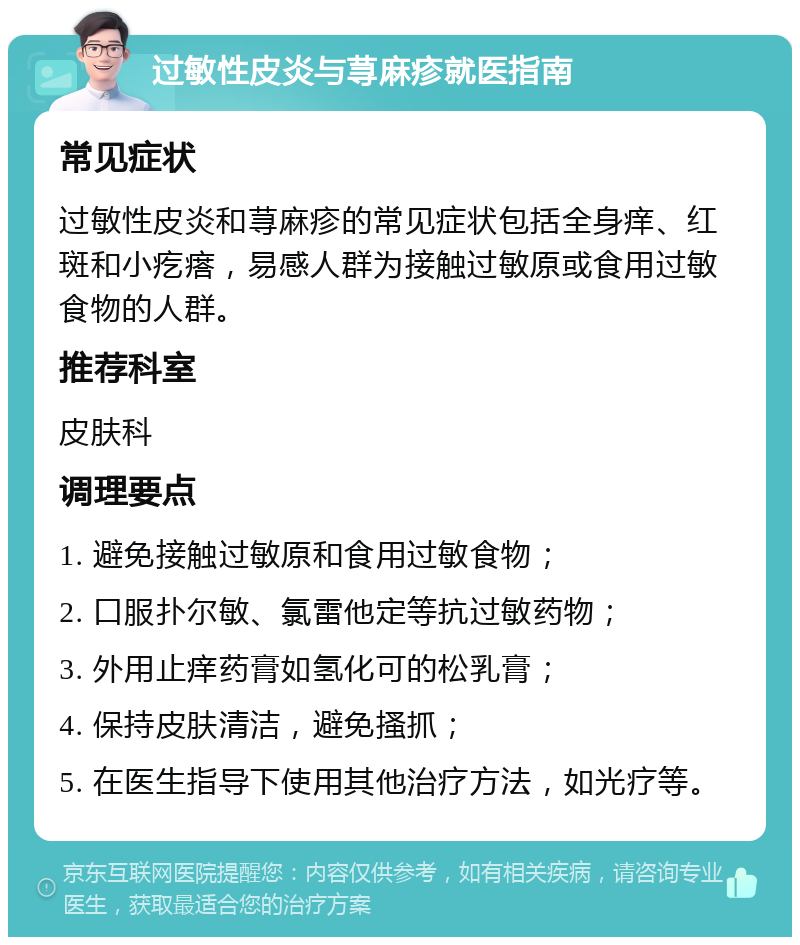 过敏性皮炎与荨麻疹就医指南 常见症状 过敏性皮炎和荨麻疹的常见症状包括全身痒、红斑和小疙瘩，易感人群为接触过敏原或食用过敏食物的人群。 推荐科室 皮肤科 调理要点 1. 避免接触过敏原和食用过敏食物； 2. 口服扑尔敏、氯雷他定等抗过敏药物； 3. 外用止痒药膏如氢化可的松乳膏； 4. 保持皮肤清洁，避免搔抓； 5. 在医生指导下使用其他治疗方法，如光疗等。