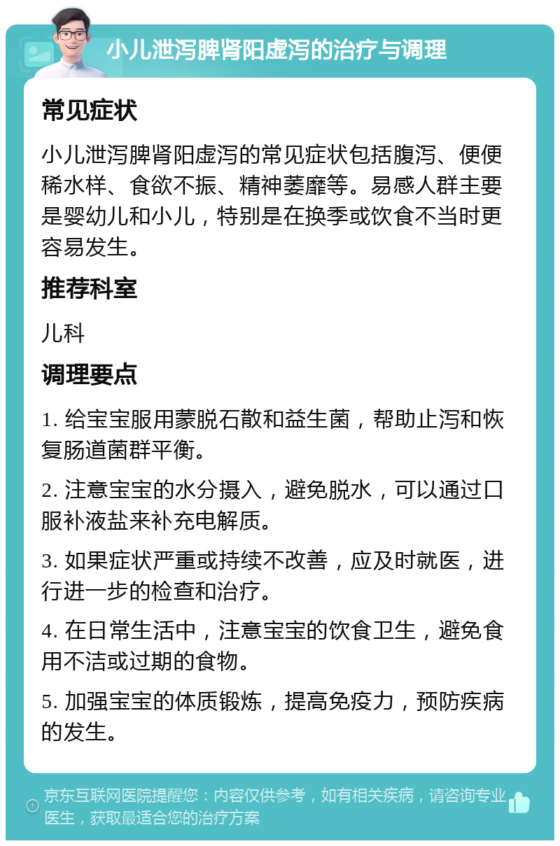 小儿泄泻脾肾阳虚泻的治疗与调理 常见症状 小儿泄泻脾肾阳虚泻的常见症状包括腹泻、便便稀水样、食欲不振、精神萎靡等。易感人群主要是婴幼儿和小儿，特别是在换季或饮食不当时更容易发生。 推荐科室 儿科 调理要点 1. 给宝宝服用蒙脱石散和益生菌，帮助止泻和恢复肠道菌群平衡。 2. 注意宝宝的水分摄入，避免脱水，可以通过口服补液盐来补充电解质。 3. 如果症状严重或持续不改善，应及时就医，进行进一步的检查和治疗。 4. 在日常生活中，注意宝宝的饮食卫生，避免食用不洁或过期的食物。 5. 加强宝宝的体质锻炼，提高免疫力，预防疾病的发生。