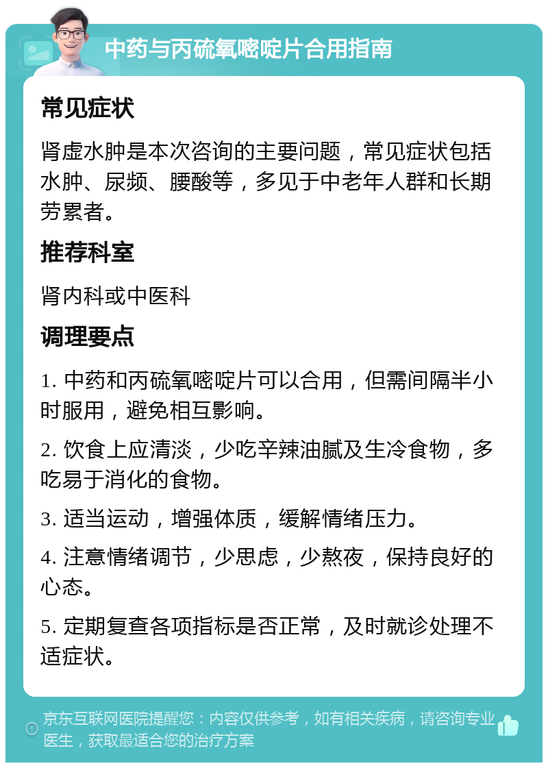 中药与丙硫氧嘧啶片合用指南 常见症状 肾虚水肿是本次咨询的主要问题，常见症状包括水肿、尿频、腰酸等，多见于中老年人群和长期劳累者。 推荐科室 肾内科或中医科 调理要点 1. 中药和丙硫氧嘧啶片可以合用，但需间隔半小时服用，避免相互影响。 2. 饮食上应清淡，少吃辛辣油腻及生冷食物，多吃易于消化的食物。 3. 适当运动，增强体质，缓解情绪压力。 4. 注意情绪调节，少思虑，少熬夜，保持良好的心态。 5. 定期复查各项指标是否正常，及时就诊处理不适症状。