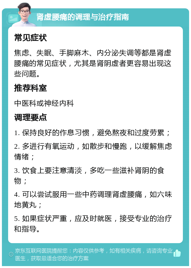 肾虚腰痛的调理与治疗指南 常见症状 焦虑、失眠、手脚麻木、内分泌失调等都是肾虚腰痛的常见症状，尤其是肾阴虚者更容易出现这些问题。 推荐科室 中医科或神经内科 调理要点 1. 保持良好的作息习惯，避免熬夜和过度劳累； 2. 多进行有氧运动，如散步和慢跑，以缓解焦虑情绪； 3. 饮食上要注意清淡，多吃一些滋补肾阴的食物； 4. 可以尝试服用一些中药调理肾虚腰痛，如六味地黄丸； 5. 如果症状严重，应及时就医，接受专业的治疗和指导。