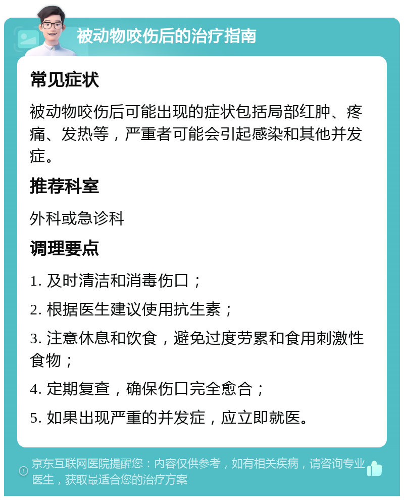 被动物咬伤后的治疗指南 常见症状 被动物咬伤后可能出现的症状包括局部红肿、疼痛、发热等，严重者可能会引起感染和其他并发症。 推荐科室 外科或急诊科 调理要点 1. 及时清洁和消毒伤口； 2. 根据医生建议使用抗生素； 3. 注意休息和饮食，避免过度劳累和食用刺激性食物； 4. 定期复查，确保伤口完全愈合； 5. 如果出现严重的并发症，应立即就医。