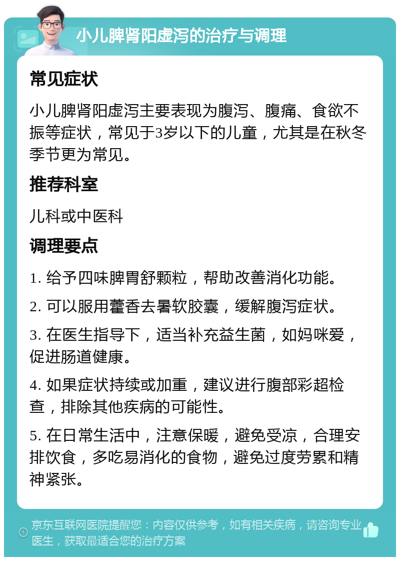 小儿脾肾阳虚泻的治疗与调理 常见症状 小儿脾肾阳虚泻主要表现为腹泻、腹痛、食欲不振等症状，常见于3岁以下的儿童，尤其是在秋冬季节更为常见。 推荐科室 儿科或中医科 调理要点 1. 给予四味脾胃舒颗粒，帮助改善消化功能。 2. 可以服用藿香去暑软胶囊，缓解腹泻症状。 3. 在医生指导下，适当补充益生菌，如妈咪爱，促进肠道健康。 4. 如果症状持续或加重，建议进行腹部彩超检查，排除其他疾病的可能性。 5. 在日常生活中，注意保暖，避免受凉，合理安排饮食，多吃易消化的食物，避免过度劳累和精神紧张。